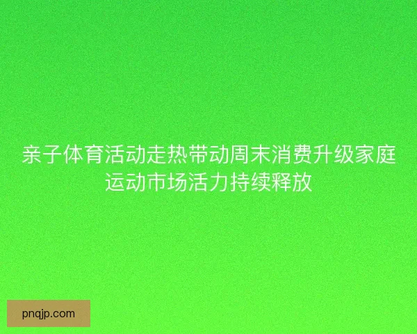 亲子体育活动走热带动周末消费升级家庭运动市场活力持续释放