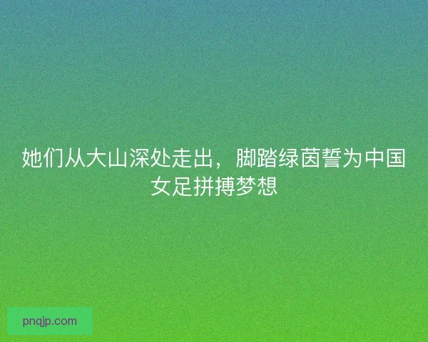 她们从大山深处走出，脚踏绿茵誓为中国女足拼搏梦想