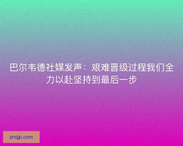 巴尔韦德社媒发声：艰难晋级过程我们全力以赴坚持到最后一步