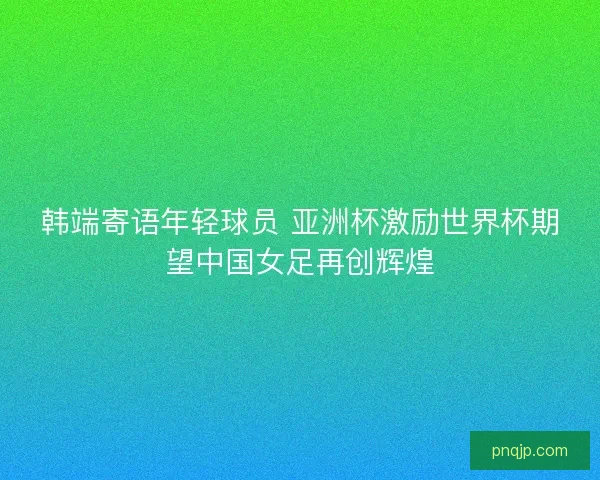 韩端寄语年轻球员 亚洲杯激励世界杯期望中国女足再创辉煌